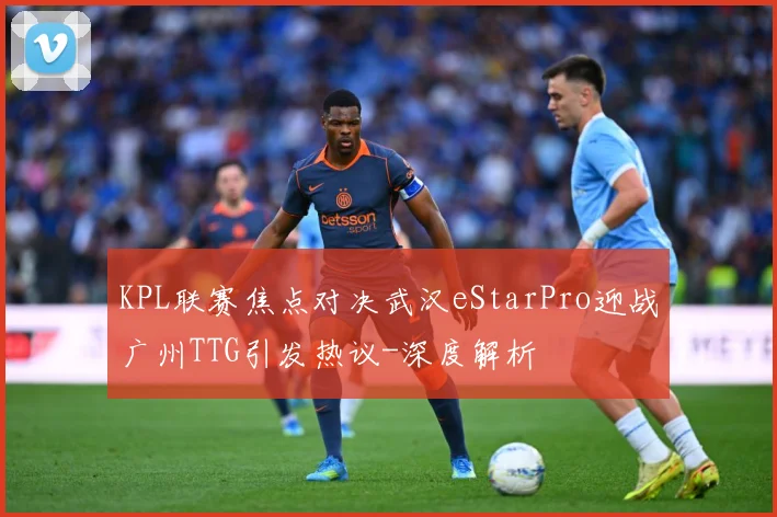 KPL联赛焦点对决武汉eStarPro迎战广州TTG引发热议-深度解析