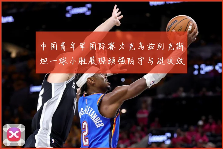 中国青年军国际赛力克乌兹别克斯坦一球小胜展现顽强防守与进攻效数据研判-深度解析